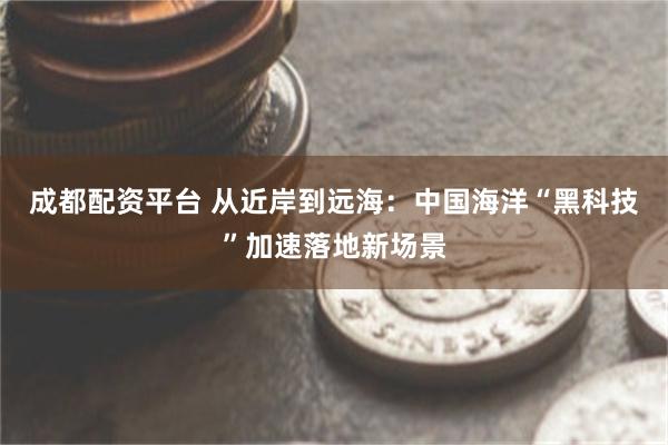 成都配资平台 从近岸到远海:中国海洋“黑科技”加速落地新场景