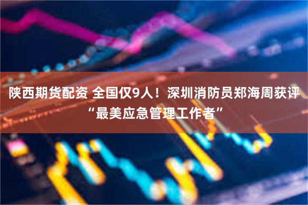 陕西期货配资 全国仅9人!深圳消防员郑海周获评“最美应急管理工作者”
