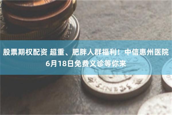 股票期权配资 超重、肥胖人群福利!中信惠州医院6月18日免费义诊等你来