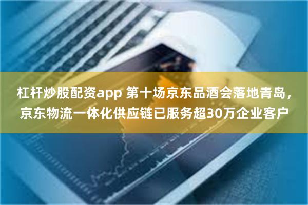 杠杆炒股配资app 第十场京东品酒会落地青岛,京东物流一体化供应链已服务超30万企业客户