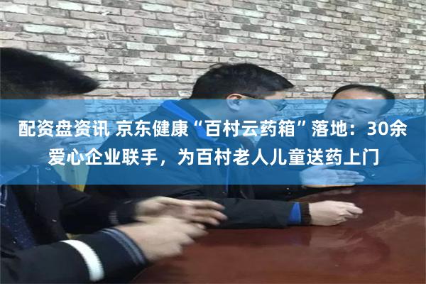 配资盘资讯 京东健康“百村云药箱”落地：30余爱心企业联手，为百村老人儿童送药上门