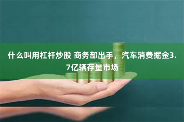 什么叫用杠杆炒股 商务部出手，汽车消费掘金3.7亿辆存量市场