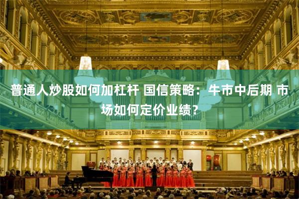 普通人炒股如何加杠杆 国信策略:牛市中后期 市场如何定价业绩?