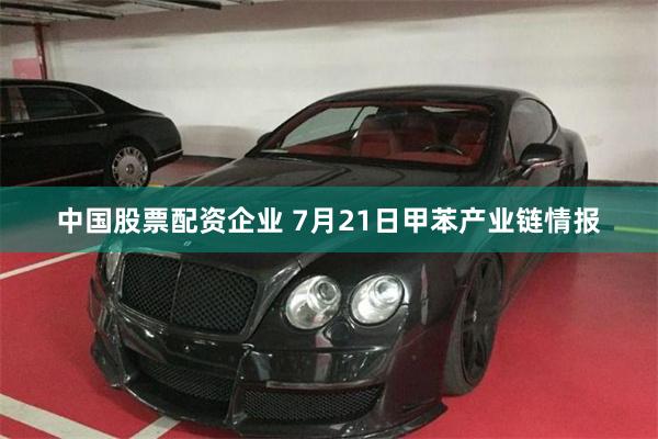 中国股票配资企业 7月21日甲苯产业链情报