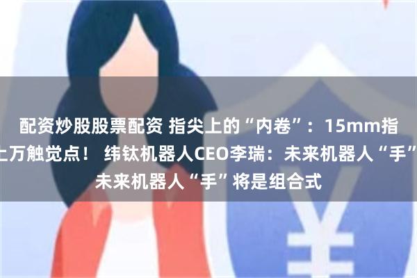 配资炒股股票配资 指尖上的“内卷”：15mm指尖“塞进”上万触觉点！ 纬钛机器人CEO李瑞：未来机器人“手”将是组合式