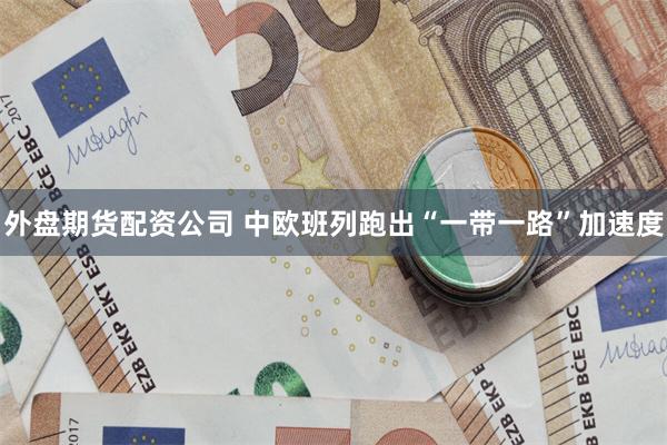 外盘期货配资公司 中欧班列跑出“一带一路”加速度
