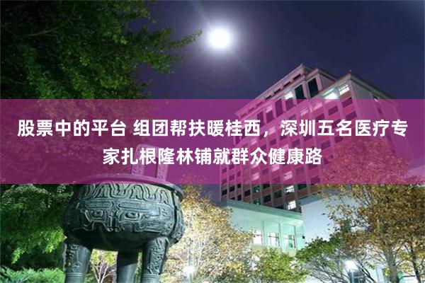 股票中的平台 组团帮扶暖桂西，深圳五名医疗专家扎根隆林铺就群众健康路