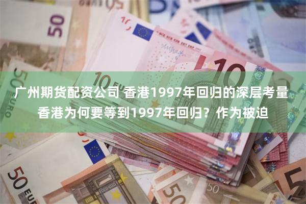 广州期货配资公司 香港1997年回归的深层考量 香港为何要等到1997年回归？作为被迫