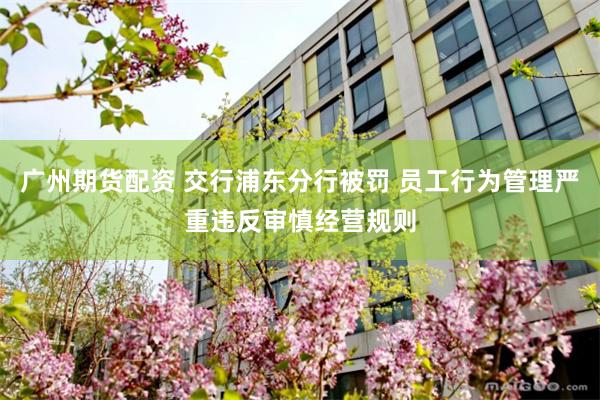 广州期货配资 交行浦东分行被罚 员工行为管理严重违反审慎经营规则