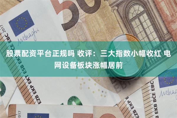 股票配资平台正规吗 收评:三大指数小幅收红 电网设备板块涨幅居前