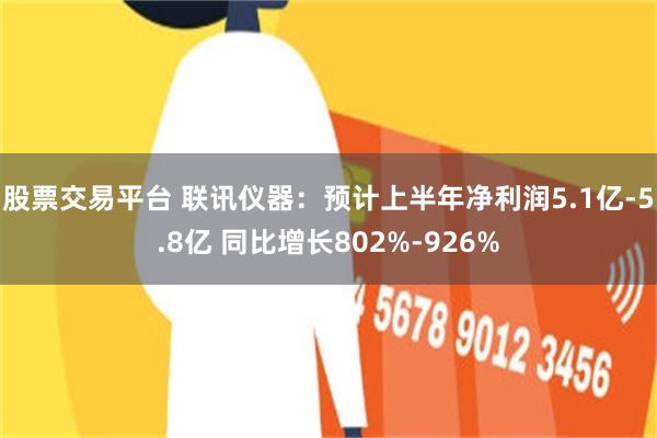 股票交易平台 联讯仪器：预计上半年净利润5.1亿-5.8亿 同比增长802%-926%