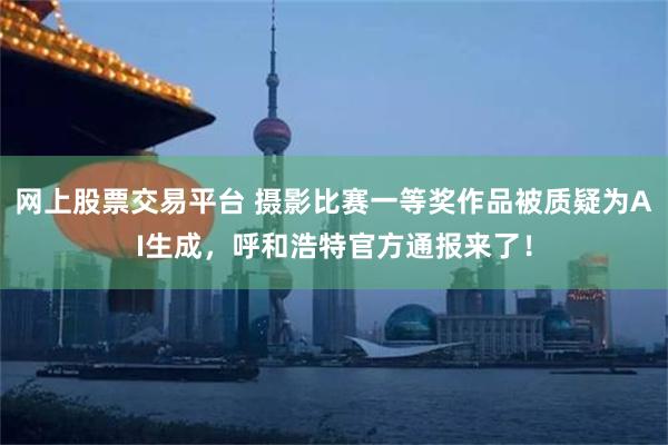 网上股票交易平台 摄影比赛一等奖作品被质疑为AI生成，呼和浩特官方通报来了！