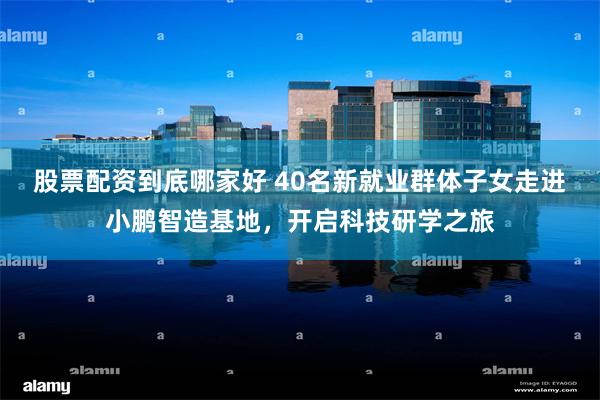 股票配资到底哪家好 40名新就业群体子女走进小鹏智造基地，开启科技研学之旅