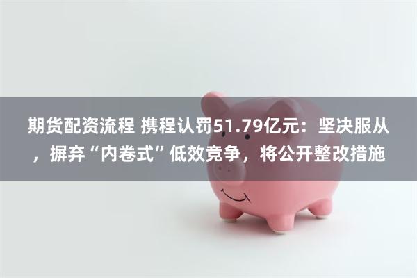 期货配资流程 携程认罚51.79亿元：坚决服从，摒弃“内卷式”低效竞争，将公开整改措施