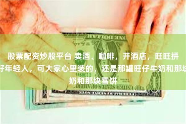 股票配资炒股平台 卖酒、咖啡,开酒店,旺旺拼命讨好年轻人,可大家心里装的,还是那罐旺仔牛奶和那块雪饼
