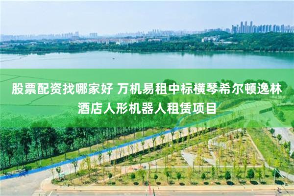 股票配资找哪家好 万机易租中标横琴希尔顿逸林酒店人形机器人租赁项目