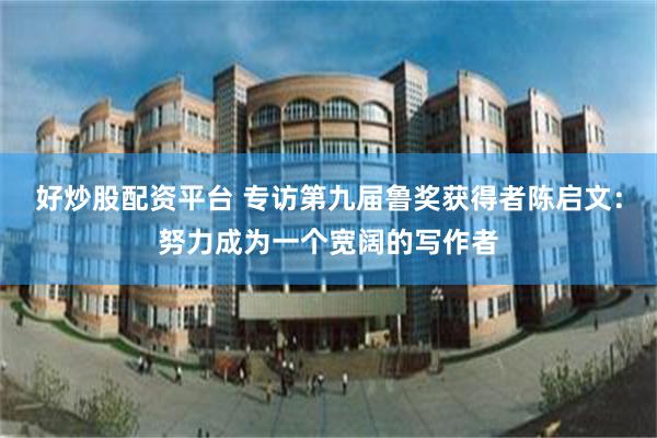 好炒股配资平台 专访第九届鲁奖获得者陈启文:努力成为一个宽阔的写作者