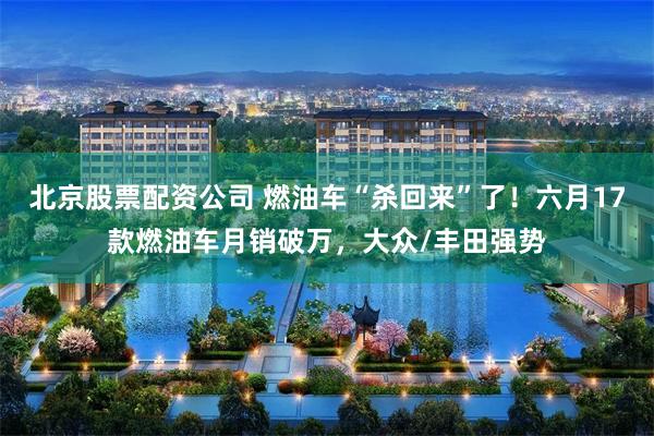 北京股票配资公司 燃油车“杀回来”了！六月17款燃油车月销破万，大众/丰田强势