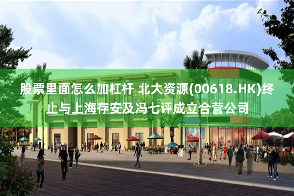 股票里面怎么加杠杆 北大资源(00618.HK)终止与上海存安及冯七评成立合营公司