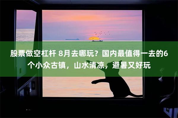 股票做空杠杆 8月去哪玩？国内最值得一去的6个小众古镇，山水清凉，避暑又好玩