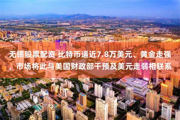 无锡股票配资 比特币逼近7.8万美元、黄金走强，市场将此与美国财政部干预及美元走弱相联系