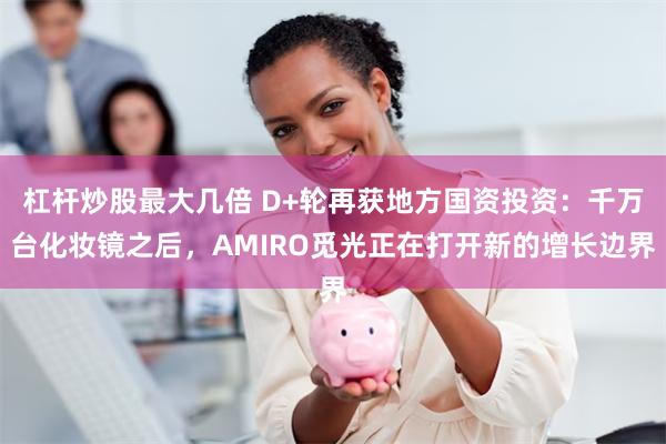 杠杆炒股最大几倍 D+轮再获地方国资投资：千万台化妆镜之后，AMIRO觅光正在打开新的增长边界