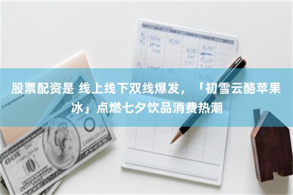 股票配资是 线上线下双线爆发，「初雪云酪苹果冰」点燃七夕饮品消费热潮