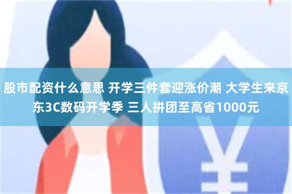 股市配资什么意思 开学三件套迎涨价潮 大学生来京东3C数码开学季 三人拼团至高省1000元