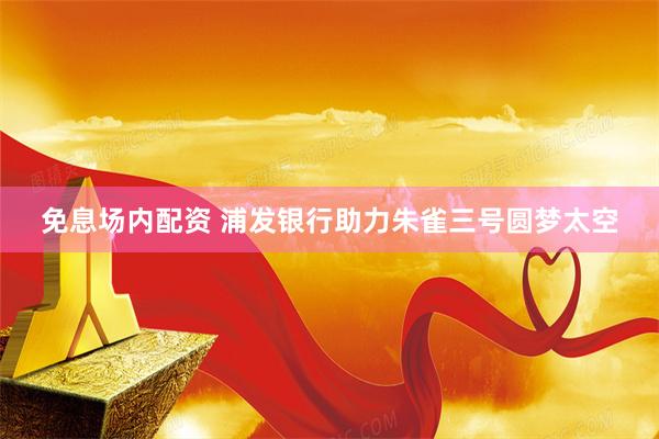 免息场内配资 浦发银行助力朱雀三号圆梦太空