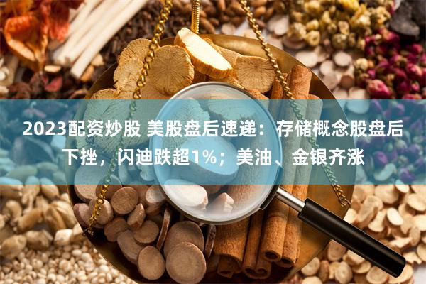 2023配资炒股 美股盘后速递：存储概念股盘后下挫，闪迪跌超1%；美油、金银齐涨