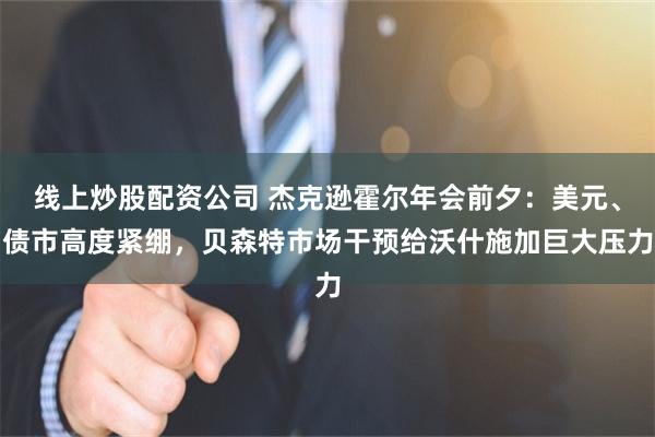 线上炒股配资公司 杰克逊霍尔年会前夕：美元、债市高度紧绷，贝森特市场干预给沃什施加巨大压力