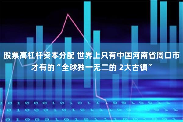 股票高杠杆资本分配 世界上只有中国河南省周口市才有的“全球独一无二的 2大古镇”