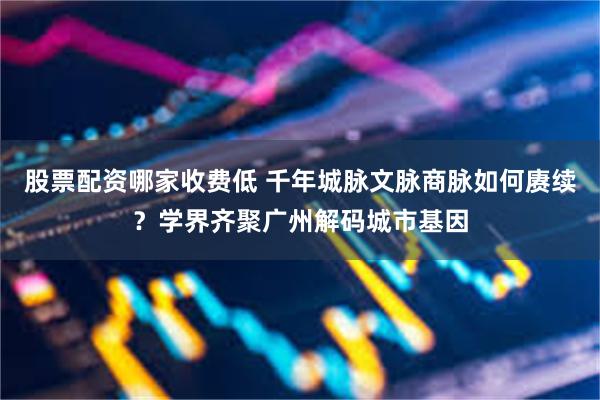 股票配资哪家收费低 千年城脉文脉商脉如何赓续？学界齐聚广州解码城市基因