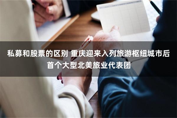 私募和股票的区别 重庆迎来入列旅游枢纽城市后首个大型北美旅业代表团