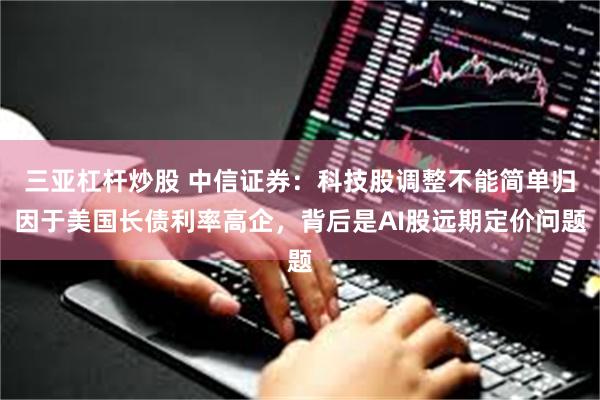 三亚杠杆炒股 中信证券:科技股调整不能简单归因于美国长债利率高企,背后是AI股远期定价问题