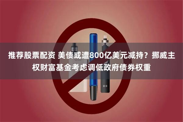 推荐股票配资 美债或遭800亿美元减持？挪威主权财富基金考虑调低政府债券权重
