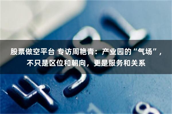 股票做空平台 专访周艳青：产业园的“气场”，不只是区位和朝向，更是服务和关系