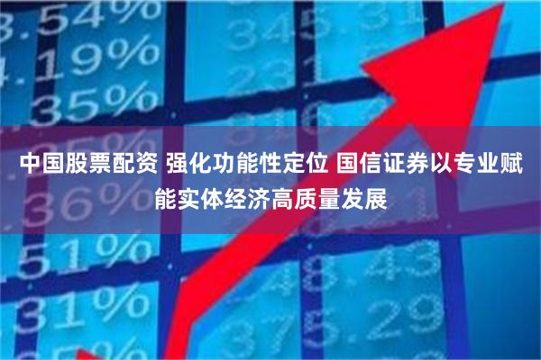 中国股票配资 强化功能性定位 国信证券以专业赋能实体经济高质量发展