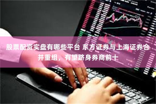 股票配资实盘有哪些平台 东方证券与上海证券合并重组，有望跻身券商前十