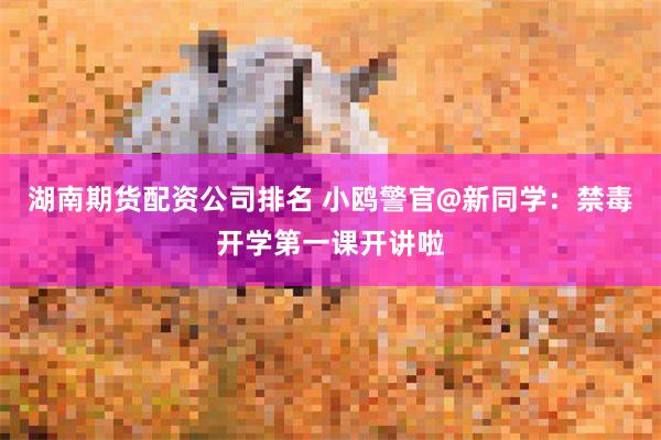湖南期货配资公司排名 小鸥警官@新同学：禁毒开学第一课开讲啦