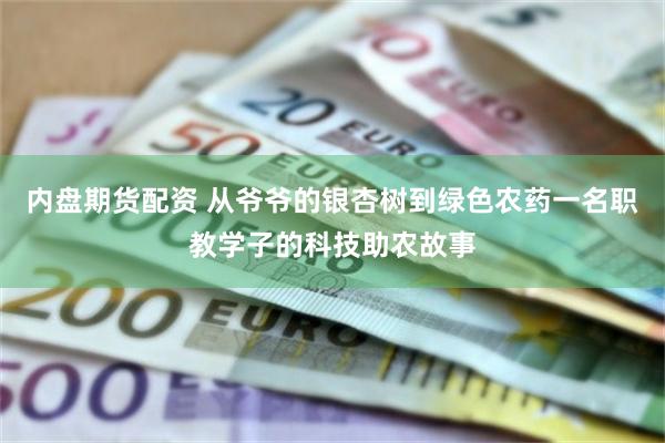 内盘期货配资 从爷爷的银杏树到绿色农药一名职教学子的科技助农故事