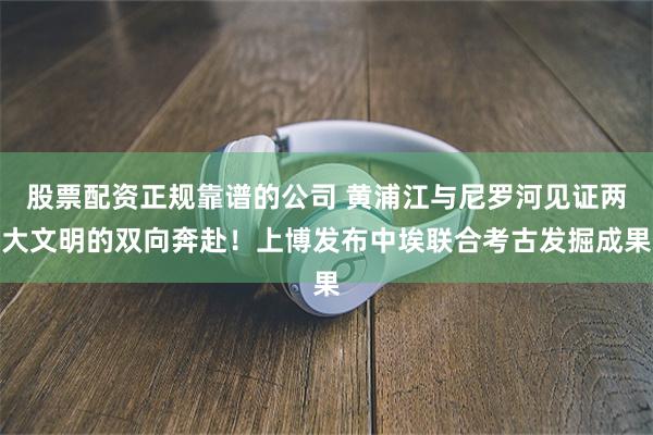 股票配资正规靠谱的公司 黄浦江与尼罗河见证两大文明的双向奔赴！上博发布中埃联合考古发掘成果