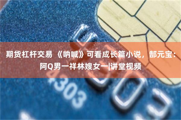 期货杠杆交易 《呐喊》可看成长篇小说,郜元宝:阿Q男一祥林嫂女一|讲堂视频