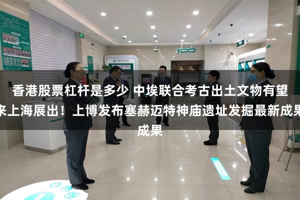 香港股票杠杆是多少 中埃联合考古出土文物有望来上海展出！上博发布塞赫迈特神庙遗址发掘最新成果