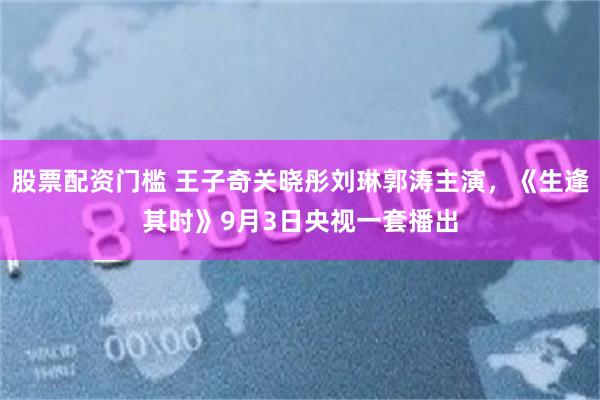 股票配资门槛 王子奇关晓彤刘琳郭涛主演，《生逢其时》9月3日央视一套播出
