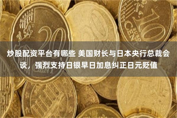 炒股配资平台有哪些 美国财长与日本央行总裁会谈,强烈支持日银早日加息纠正日元贬值