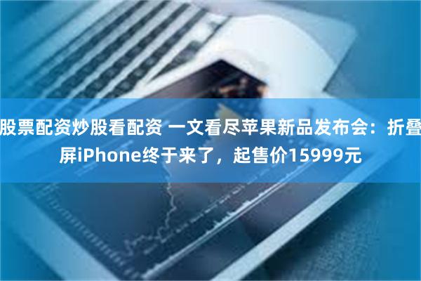 股票配资炒股看配资 一文看尽苹果新品发布会：折叠屏iPhone终于来了，起售价15999元