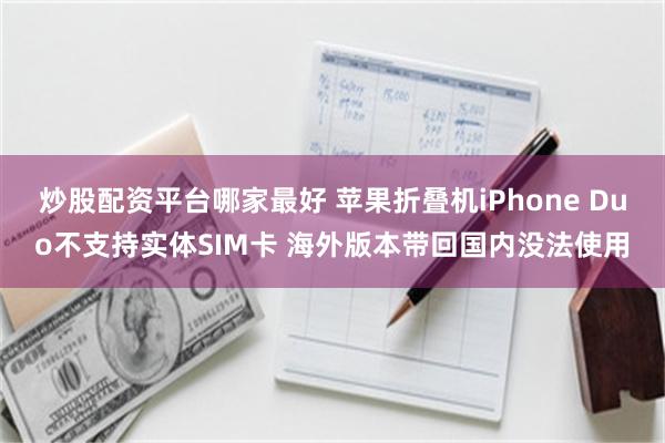 炒股配资平台哪家最好 苹果折叠机iPhone Duo不支持实体SIM卡 海外版本带回国内没法使用
