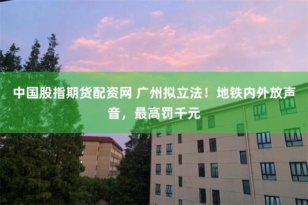 中国股指期货配资网 广州拟立法！地铁内外放声音，最高罚千元