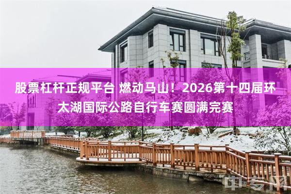 股票杠杆正规平台 燃动马山!2026第十四届环太湖国际公路自行车赛圆满完赛